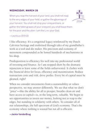 30
2014
Wednesday, March 26
When you reap the harvest of your land, you shall not reap
to the very edges of your field, or gather the gleanings of
your harvest. You shall not strip your vineyard bare, or
gather the fallen grapes of your vineyard; you shall leave them
for the poor and the alien: I am the Lord your God.
—Leviticus 19:9-10
I like efficiency. It’s a congenital legacy reinforced by my Dutch
Calvinist heritage and enshrined through tales of my grandfather’s
work as a tool and die maker. His precision and economy of
movement compounded as he honed hundreds of mechanisms in
his shop.
Predisposition to efficiency fits well into my professional world
of investing and finance. So I am stopped short by the dramatic
injunction to leave some of the fields unharvested. It clashes with
the financial drive for focus, efficiency and maximization. Reduce
transaction costs and risk; drive profits. Every bit of capital must be
gleaned, right?
When we consider investments from a sustainability or values
perspective, we may answer differently. We see that what we don’t
“price”—like the ability for all to prosper, breathe clean air and
have access to capital—is, in the long term, valuable. We begin to
see opportunities to invest our money, looking not to reap to the
edges, but standing in solidarity with others. To consider all of
our relationships, the full spectrum of God’s economy. That’s the
economy where nothing is wasted but not all is efficient.
—Jackie VanderBrug
 