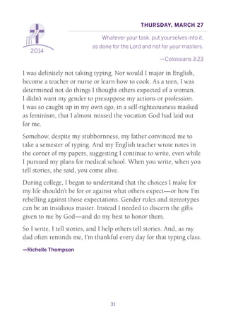 31
2014
Thursday, March 27
Whatever your task, put yourselves into it,
as done for the Lord and not for your masters.
—Colossians 3:23
I was definitely not taking typing. Nor would I major in English,
become a teacher or nurse or learn how to cook. As a teen, I was
determined not do things I thought others expected of a woman.
I didn’t want my gender to presuppose my actions or profession.
I was so caught up in my own ego, in a self-righteousness masked
as feminism, that I almost missed the vocation God had laid out
for me.
Somehow, despite my stubbornness, my father convinced me to
take a semester of typing. And my English teacher wrote notes in
the corner of my papers, suggesting I continue to write, even while
I pursued my plans for medical school. When you write, when you
tell stories, she said, you come alive.
During college, I began to understand that the choices I make for
my life shouldn’t be for or against what others expect—or how I’m
rebelling against those expectations. Gender rules and stereotypes
can be an insidious master. Instead I needed to discern the gifts
given to me by God—and do my best to honor them.
So I write, I tell stories, and I help others tell stories. And, as my
dad often reminds me, I’m thankful every day for that typing class.
—Richelle Thompson
 