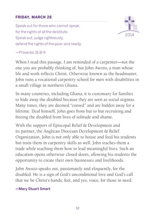 32
2014
Friday, March 28
Speak out for those who cannot speak,
for the rights of all the destitute.
Speak out, judge righteously,
defend the rights of the poor and needy.
—Proverbs 31:8-9
When I read this passage, I am reminded of a carpenter—not the
one you are probably thinking of, but John Awozo, a man whose
life and work reflects Christ. Otherwise known as the headmaster,
John runs a vocational carpentry school for men with disabilities in
a small village in northern Ghana.
In many countries, including Ghana, it is customary for families
to hide away the disabled because they are seen as social stigmas.
Many times, they are deemed “cursed” and are hidden away for a
lifetime. Deaf himself, John goes from hut to hut recruiting and
freeing the disabled from lives of solitude and shame.
With the support of Episcopal Relief & Development and
its partner, the Anglican Diocesan Development & Relief
Organization, John is not only able to house and feed his students
but train them in carpentry skills as well. John teaches them a
trade while teaching them how to lead meaningful lives. Such an
education opens otherwise closed doors, allowing his students the
opportunity to create their own businesses and livelihoods.
John Awazo speaks out, passionately and eloquently, for the
disabled. He is a sign of God’s unconditional love and God’s call
that we be Christ’s hands, feet, and yes, voice, for those in need.
—Mary Stuart Smart
 