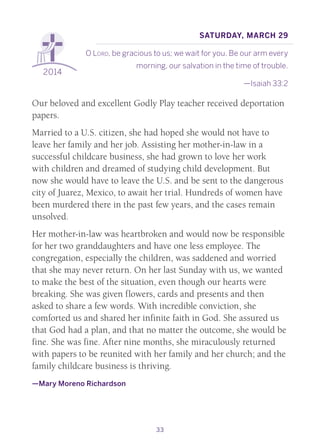 33
2014
Saturday, March 29
O Lord, be gracious to us; we wait for you. Be our arm every
morning, our salvation in the time of trouble.
—Isaiah 33:2
Our beloved and excellent Godly Play teacher received deportation
papers.
Married to a U.S. citizen, she had hoped she would not have to
leave her family and her job. Assisting her mother-in-law in a
successful childcare business, she had grown to love her work
with children and dreamed of studying child development. But
now she would have to leave the U.S. and be sent to the dangerous
city of Juarez, Mexico, to await her trial. Hundreds of women have
been murdered there in the past few years, and the cases remain
unsolved.
Her mother-in-law was heartbroken and would now be responsible
for her two granddaughters and have one less employee. The
congregation, especially the children, was saddened and worried
that she may never return. On her last Sunday with us, we wanted
to make the best of the situation, even though our hearts were
breaking. She was given flowers, cards and presents and then
asked to share a few words. With incredible conviction, she
comforted us and shared her infinite faith in God. She assured us
that God had a plan, and that no matter the outcome, she would be
fine. She was fine. After nine months, she miraculously returned
with papers to be reunited with her family and her church; and the
family childcare business is thriving.
—Mary Moreno Richardson
 