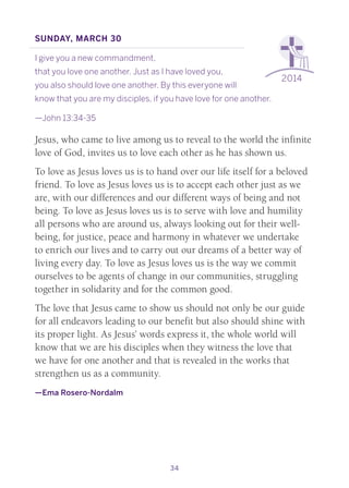 34
2014
Sunday, March 30
I give you a new commandment,
that you love one another. Just as I have loved you,
you also should love one another. By this everyone will
know that you are my disciples, if you have love for one another.
—John 13:34-35
Jesus, who came to live among us to reveal to the world the infinite
love of God, invites us to love each other as he has shown us.
To love as Jesus loves us is to hand over our life itself for a beloved
friend. To love as Jesus loves us is to accept each other just as we
are, with our differences and our different ways of being and not
being. To love as Jesus loves us is to serve with love and humility
all persons who are around us, always looking out for their well-
being, for justice, peace and harmony in whatever we undertake
to enrich our lives and to carry out our dreams of a better way of
living every day. To love as Jesus loves us is the way we commit
ourselves to be agents of change in our communities, struggling
together in solidarity and for the common good.
The love that Jesus came to show us should not only be our guide
for all endeavors leading to our benefit but also should shine with
its proper light. As Jesus’ words express it, the whole world will
know that we are his disciples when they witness the love that
we have for one another and that is revealed in the works that
strengthen us as a community.
—Ema Rosero-Nordalm
 