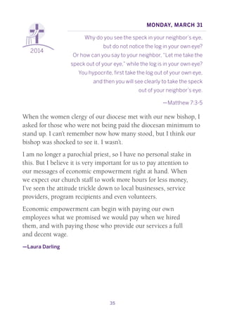 35
2014
Monday, March 31
Why do you see the speck in your neighbor’s eye,
but do not notice the log in your own eye?
Or how can you say to your neighbor, “Let me take the
speck out of your eye,” while the log is in your own eye?
You hypocrite, first take the log out of your own eye,
and then you will see clearly to take the speck
out of your neighbor’s eye.
—Matthew 7:3-5
When the women clergy of our diocese met with our new bishop, I
asked for those who were not being paid the diocesan minimum to
stand up. I can’t remember now how many stood, but I think our
bishop was shocked to see it. I wasn’t.
I am no longer a parochial priest, so I have no personal stake in
this. But I believe it is very important for us to pay attention to
our messages of economic empowerment right at hand. When
we expect our church staff to work more hours for less money,
I’ve seen the attitude trickle down to local businesses, service
providers, program recipients and even volunteers.
Economic empowerment can begin with paying our own
employees what we promised we would pay when we hired
them, and with paying those who provide our services a full
and decent wage.
—Laura Darling
 
