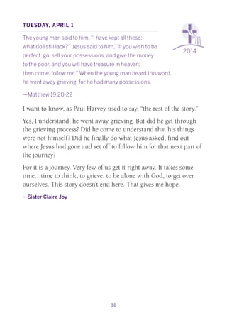 36
2014
Tuesday, April 1
The young man said to him, “I have kept all these;
what do I still lack?” Jesus said to him, “If you wish to be
perfect, go, sell your possessions, and give the money
to the poor, and you will have treasure in heaven;
then come, follow me.” When the young man heard this word,
he went away grieving, for he had many possessions.
—Matthew 19:20-22
I want to know, as Paul Harvey used to say, “the rest of the story.”
Yes, I understand, he went away grieving. But did he get through
the grieving process? Did he come to understand that his things
were not himself? Did he finally do what Jesus asked, find out
where Jesus had gone and set off to follow him for that next part of
the journey?
For it is a journey. Very few of us get it right away. It takes some
time…time to think, to grieve, to be alone with God, to get over
ourselves. This story doesn’t end here. That gives me hope.
—Sister Claire Joy
 
