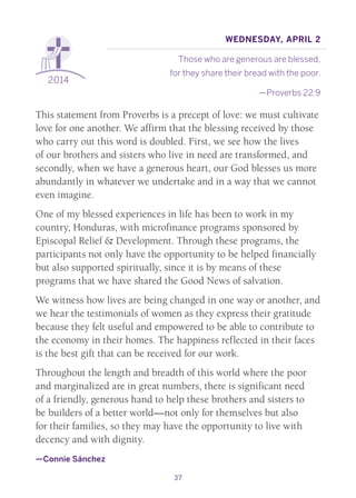 37
2014
Wednesday, April 2
Those who are generous are blessed,
for they share their bread with the poor.
—Proverbs 22:9
This statement from Proverbs is a precept of love: we must cultivate
love for one another. We affirm that the blessing received by those
who carry out this word is doubled. First, we see how the lives
of our brothers and sisters who live in need are transformed, and
secondly, when we have a generous heart, our God blesses us more
abundantly in whatever we undertake and in a way that we cannot
even imagine.
One of my blessed experiences in life has been to work in my
country, Honduras, with microfinance programs sponsored by
Episcopal Relief & Development. Through these programs, the
participants not only have the opportunity to be helped financially
but also supported spiritually, since it is by means of these
programs that we have shared the Good News of salvation.
We witness how lives are being changed in one way or another, and
we hear the testimonials of women as they express their gratitude
because they felt useful and empowered to be able to contribute to
the economy in their homes. The happiness reflected in their faces
is the best gift that can be received for our work.
Throughout the length and breadth of this world where the poor
and marginalized are in great numbers, there is significant need
of a friendly, generous hand to help these brothers and sisters to
be builders of a better world—not only for themselves but also
for their families, so they may have the opportunity to live with
decency and with dignity.
—Connie Sánchez
 
