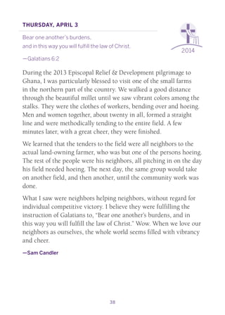 38
2014
Thursday, April 3
Bear one another’s burdens,
and in this way you will fulfill the law of Christ.
—Galatians 6:2
During the 2013 Episcopal Relief & Development pilgrimage to
Ghana, I was particularly blessed to visit one of the small farms
in the northern part of the country. We walked a good distance
through the beautiful millet until we saw vibrant colors among the
stalks. They were the clothes of workers, bending over and hoeing.
Men and women together, about twenty in all, formed a straight
line and were methodically tending to the entire field. A few
minutes later, with a great cheer, they were finished.
We learned that the tenders to the field were all neighbors to the
actual land-owning farmer, who was but one of the persons hoeing.
The rest of the people were his neighbors, all pitching in on the day
his field needed hoeing. The next day, the same group would take
on another field, and then another, until the community work was
done.
What I saw were neighbors helping neighbors, without regard for
individual competitive victory. I believe they were fulfilling the
instruction of Galatians to, “Bear one another’s burdens, and in
this way you will fulfill the law of Christ.” Wow. When we love our
neighbors as ourselves, the whole world seems filled with vibrancy
and cheer.
—Sam Candler
 