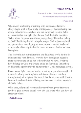 39
2014
Friday, April 4
The earth is the Lord’s and all that is in it,
the world and all who dwell therein.
—Psalm 24:1
Whenever I am leading a training with subsistence farmers, I
always begin with a Bible study of this passage. Remembering that
we are called to be caretakers and not owners of creation helps
us to remember our right place before God. I ask the question,
“What about the place you throw your garbage? Does that belong
to God?” Realizing that all things belong to God helps us to hold
our possessions more lightly, to share resources more freely and
to make the effort required to be better stewards of what we have
been given.
This lesson is just as important in the developed world as it is for
impoverished rural farmers. We who have been given access to
more resources are called not to hoard what we have. What we
have belongs to God, and we are called to share it so that others
will have the opportunity to be stewards of God’s resources as well.
I have seen a light come on in the eyes of someone who considered
themselves lowly, nothing but a subsistence farmer, but then
through study of scripture discovered that farmers are called to the
honorable and noble task of being caretakers of creation, stewards
of God’s riches.
What time, talent and resources have you been given? How can
you be a good steward today? How can you share what you have to
empower others?
—Robin Denney
 