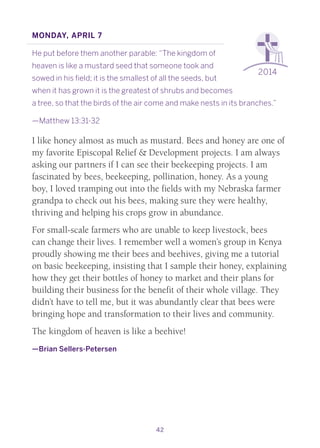 42
2014
Monday, April 7
He put before them another parable: “The kingdom of
heaven is like a mustard seed that someone took and
sowed in his field; it is the smallest of all the seeds, but
when it has grown it is the greatest of shrubs and becomes
a tree, so that the birds of the air come and make nests in its branches.”
—Matthew 13:31-32
I like honey almost as much as mustard. Bees and honey are one of
my favorite Episcopal Relief & Development projects. I am always
asking our partners if I can see their beekeeping projects. I am
fascinated by bees, beekeeping, pollination, honey. As a young
boy, I loved tramping out into the fields with my Nebraska farmer
grandpa to check out his bees, making sure they were healthy,
thriving and helping his crops grow in abundance.
For small-scale farmers who are unable to keep livestock, bees
can change their lives. I remember well a women’s group in Kenya
proudly showing me their bees and beehives, giving me a tutorial
on basic beekeeping, insisting that I sample their honey, explaining
how they get their bottles of honey to market and their plans for
building their business for the benefit of their whole village. They
didn’t have to tell me, but it was abundantly clear that bees were
bringing hope and transformation to their lives and community.
The kingdom of heaven is like a beehive!
—Brian Sellers-Petersen
 
