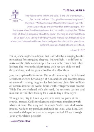 43
2014
Tuesday, April 8
The twelve came to him and said, “Send the crowd away….”
But he said to them, “You give them something to eat.”
They said, “We have no more than five loaves and two fish—
unless we are to go and buy food for all these people.” For
there were about five thousand men. And he said to his disciples, “Make
them sit down in groups of about fifty each.” They did so and made them
all sit down. And taking the five loaves and the two fish, he looked up to
heaven, and blessed and broke them, and gave them to the disciples to set
before the crowd. And all ate and were filled.
—Luke 9:12-17
I’m in Jane’s single-room house that is divided by a hanging blanket
into a place for sitting and sleeping. Without light, it is difficult to
make out the dishes and an open fire area in the corner that is her
kitchen. She lives in this dusty space with her two children and
three siblings, and she pays school fees for all of them.
Jane is exceptionally fortunate. The local community in her informal
settlement selected her as a girl at risk, and she was accepted into a
nine-month training program for hairdressing. Jane, like millions
of women around the world, beams with entrepreneurial dreams.
While I’m overwhelmed with the need, the systemic barriers and
numbers at risk, she’s looking for a loan to buy a blow dryer.
Through her, I try to listen to Jesus, who does not panic at the
crowds, entreats God’s involvement and creates abundance with
what is at hand. The story and his words, “make them sit down in
groups,” work on my paralysis and push me to ask what I see. Do I
see need and despair or assets and opportunities? If I see through
Jesus’ eyes, what is possible?
—Jackie VanderBrug
 