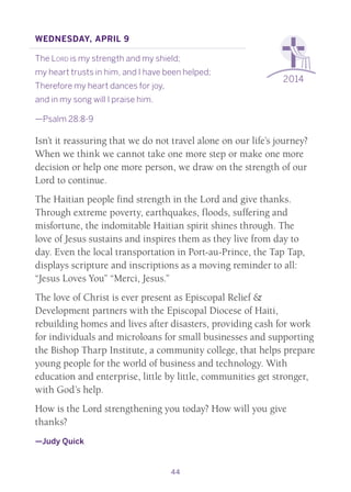 44
2014
Wednesday, April 9
The Lord is my strength and my shield;
my heart trusts in him, and I have been helped;
Therefore my heart dances for joy,
and in my song will I praise him.
—Psalm 28:8-9
Isn’t it reassuring that we do not travel alone on our life’s journey?
When we think we cannot take one more step or make one more
decision or help one more person, we draw on the strength of our
Lord to continue.
The Haitian people find strength in the Lord and give thanks.
Through extreme poverty, earthquakes, floods, suffering and
misfortune, the indomitable Haitian spirit shines through. The
love of Jesus sustains and inspires them as they live from day to
day. Even the local transportation in Port-au-Prince, the Tap Tap,
displays scripture and inscriptions as a moving reminder to all:
“Jesus Loves You” “Merci, Jesus.”
The love of Christ is ever present as Episcopal Relief &
Development partners with the Episcopal Diocese of Haiti,
rebuilding homes and lives after disasters, providing cash for work
for individuals and microloans for small businesses and supporting
the Bishop Tharp Institute, a community college, that helps prepare
young people for the world of business and technology. With
education and enterprise, little by little, communities get stronger,
with God’s help.
How is the Lord strengthening you today? How will you give
thanks?
—Judy Quick
 