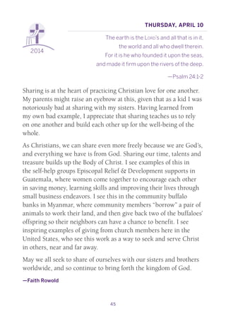 45
2014
Thursday, April 10
The earth is the Lord’s and all that is in it,
the world and all who dwell therein.
For it is he who founded it upon the seas,
and made it firm upon the rivers of the deep.
—Psalm 24:1-2
Sharing is at the heart of practicing Christian love for one another.
My parents might raise an eyebrow at this, given that as a kid I was
notoriously bad at sharing with my sisters. Having learned from
my own bad example, I appreciate that sharing teaches us to rely
on one another and build each other up for the well-being of the
whole.
As Christians, we can share even more freely because we are God’s,
and everything we have is from God. Sharing our time, talents and
treasure builds up the Body of Christ. I see examples of this in
the self-help groups Episcopal Relief & Development supports in
Guatemala, where women come together to encourage each other
in saving money, learning skills and improving their lives through
small business endeavors. I see this in the community buffalo
banks in Myanmar, where community members “borrow” a pair of
animals to work their land, and then give back two of the buffaloes’
offspring so their neighbors can have a chance to benefit. I see
inspiring examples of giving from church members here in the
United States, who see this work as a way to seek and serve Christ
in others, near and far away.
May we all seek to share of ourselves with our sisters and brothers
worldwide, and so continue to bring forth the kingdom of God.
—Faith Rowold
 