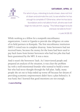 47
2014
Saturday, April 12
For which of you, intending to build a tower, does not first
sit down and estimate the cost, to see whether he has
enough to complete it? Otherwise, when he has laid a
foundation and is not able to finish, all who see it will
begin to ridicule him, saying, “This fellow began to build
and was not able to finish.”
—Luke 14:28-30
While working as a fellow for a nonprofit microfinance
organization, I went to Uganda to provide due diligence on some
of its field partners in Kampala. The first microfinance institution
(MFI) I visited was in complete disarray. Some borrowers had not
received loans, because the money for the loans had been used to
pay back loans from former borrowers who had lost jobs that had
been guaranteed by the MFI. It was a mess.
And it wasn’t the borrowers’ fault. As I interviewed people and
prepared an analysis of the situation, it was clear the problem
lay with a well-intentioned founder who wanted to build a tower
but who had never thought through the full plan. Sadly, many
people she set out to help ended up worse off because her dream of
providing economic empowerment didn’t have a plan behind it. It
was hard, but I learned that good intentions are not enough.
—Laura Darling
 