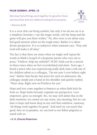48
2014
Palm Sunday, April 13
We know that all things work together for good for those
who love God, who are called according to his purpose.
—Romans 8:28
It is a verse that can bring comfort, but only if we do not see it as
a simplistic formula—“say the magic words, rub the lamp and the
genie will give you three wishes.” No, this verse is not about easy,
feel-good answers when we hit rough times. Rather it is about
divine perspective. It is so seductive when someone says, “Pray and
God will make it all okay.”
The fact is that there are times when we might well repeat the
words in Mark’s Gospel of a desperate parent who cries out to
Jesus, “I believe; help my unbelief!” (9:24). Faith can be a stretch
in those times when we feel overwhelmed and alone. Years ago, I
heard a priest who was experiencing really dark times with one of
his children admit to a colleague, “I’m not sure I even believe right
now.” Rather than berate that priest for such an admission, the
colleague simply put a hand on his shoulder and quietly replied,
“That’s okay. Right now we’ll believe for you.”
Hope and love come together to buttress us when faith feels far
from us. Hope looks forward, expands our perspective. Love
empowers, gives us strength. Yes, we may well admit that in the
dark moments, we cannot see any sense, any meaning, but we can
dare to hope and know deep in our soul that somehow, someway,
“all things work together for good.” And until we can reach that
good, here or in paradise, we can look to our fellow pilgrims to
stand with us.
—C. K. (Chuck) Robertson
 