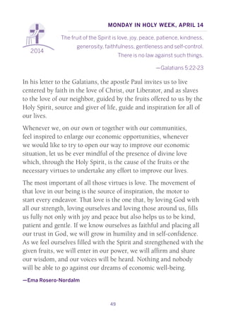 49
2014
Monday in Holy Week, April 14
The fruit of the Spirit is love, joy, peace, patience, kindness,
generosity, faithfulness, gentleness and self-control.
There is no law against such things.
—Galatians 5:22-23
In his letter to the Galatians, the apostle Paul invites us to live
centered by faith in the love of Christ, our Liberator, and as slaves
to the love of our neighbor, guided by the fruits offered to us by the
Holy Spirit, source and giver of life, guide and inspiration for all of
our lives.
Whenever we, on our own or together with our communities,
feel inspired to enlarge our economic opportunities, whenever
we would like to try to open our way to improve our economic
situation, let us be ever mindful of the presence of divine love
which, through the Holy Spirit, is the cause of the fruits or the
necessary virtues to undertake any effort to improve our lives.
The most important of all those virtues is love. The movement of
that love in our being is the source of inspiration, the motor to
start every endeavor. That love is the one that, by loving God with
all our strength, loving ourselves and loving those around us, fills
us fully not only with joy and peace but also helps us to be kind,
patient and gentle. If we know ourselves as faithful and placing all
our trust in God, we will grow in humility and in self-confidence.
As we feel ourselves filled with the Spirit and strengthened with the
given fruits, we will enter in our power, we will affirm and share
our wisdom, and our voices will be heard. Nothing and nobody
will be able to go against our dreams of economic well-being.
—Ema Rosero-Nordalm
 