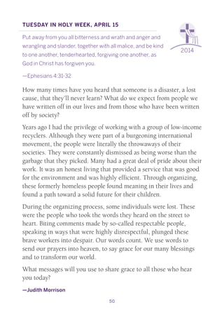 50
2014
Tuesday in Holy Week, April 15
Put away from you all bitterness and wrath and anger and
wrangling and slander, together with all malice, and be kind
to one another, tenderhearted, forgiving one another, as
God in Christ has forgiven you.
—Ephesians 4:31-32
How many times have you heard that someone is a disaster, a lost
cause, that they’ll never learn? What do we expect from people we
have written off in our lives and from those who have been written
off by society?
Years ago I had the privilege of working with a group of low-income
recyclers. Although they were part of a burgeoning international
movement, the people were literally the throwaways of their
societies. They were constantly dismissed as being worse than the
garbage that they picked. Many had a great deal of pride about their
work. It was an honest living that provided a service that was good
for the environment and was highly efficient. Through organizing,
these formerly homeless people found meaning in their lives and
found a path toward a solid future for their children.
During the organizing process, some individuals were lost. These
were the people who took the words they heard on the street to
heart. Biting comments made by so-called respectable people,
speaking in ways that were highly disrespectful, plunged these
brave workers into despair. Our words count. We use words to
send our prayers into heaven, to say grace for our many blessings
and to transform our world.
What messages will you use to share grace to all those who hear
you today?
—Judith Morrison
 