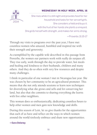 51
2014
Wednesday in Holy Week, April 16
She rises while it is still night and provides food for her
household and tasks for her servant girls.
She considers a field and buys it;
with the fruit of her hands she plants a vineyard. 
She girds herself with strength, and makes her arms strong.
—Proverbs 31:15-17
Through my visits to programs over the past year, I have met
countless women who amazed, humbled and inspired me with
their strength and generosity.
As exemplified by the capable wife described in this passage from
Proverbs, the women our partners work with really do surpass all.
They rise early, work through the day to provide water, hot meals
and healing and kindness to their husbands, children and many
others. And they do so often with very few resources and despite
many challenges.
I think in particular of one woman I met in Nicaragua last year. She
was chosen by her community to be an agricultural promoter. This
means that she not only attends sessions to learn new techniques
for diversifying what she grows and sells and for conserving her
land, but also that she commits to sharing everything she learns
with five other neighbors.
This woman does so enthusiastically, dedicating countless hours to
help other women and men gain new knowledge and skills.
During this season of Lent, let us give thanks for the opportunities
that each of us have and reflect on the ways in which women
around the world tirelessly embrace and share new opportunities.
—Sara Delaney
 