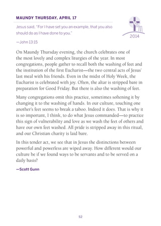 52
2014
Maundy Thursday, April 17
Jesus said, “For I have set you an example, that you also
should do as I have done to you.”
—John 13:15
On Maundy Thursday evening, the church celebrates one of
the most lovely and complex liturgies of the year. In most
congregations, people gather to recall both the washing of feet and
the institution of the first Eucharist—the two central acts of Jesus’
last meal with his friends. Even in the midst of Holy Week, the
Eucharist is celebrated with joy. Often, the altar is stripped bare in
preparation for Good Friday. But there is also the washing of feet.
Many congregations omit this practice, sometimes softening it by
changing it to the washing of hands. In our culture, touching one
another’s feet seems to break a taboo. Indeed it does. That is why it
is so important, I think, to do what Jesus commanded—to practice
this sign of vulnerability and love as we wash the feet of others and
have our own feet washed. All pride is stripped away in this ritual,
and our Christian charity is laid bare.
In this tender act, we see that in Jesus the distinctions between
powerful and powerless are wiped away. How different would our
culture be if we found ways to be servants and to be served on a
daily basis?
—Scott Gunn
 