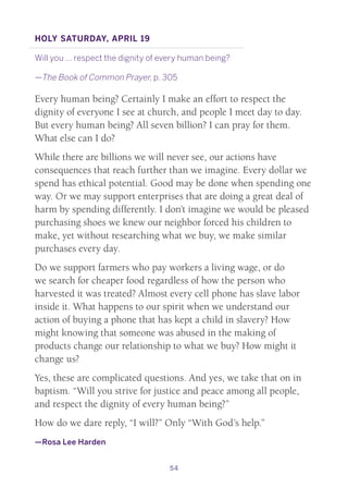 54
Holy Saturday, April 19
Will you … respect the dignity of every human being?
—The Book of Common Prayer, p. 305
Every human being? Certainly I make an effort to respect the
dignity of everyone I see at church, and people I meet day to day.
But every human being? All seven billion? I can pray for them.
What else can I do?
While there are billions we will never see, our actions have
consequences that reach further than we imagine. Every dollar we
spend has ethical potential. Good may be done when spending one
way. Or we may support enterprises that are doing a great deal of
harm by spending differently. I don’t imagine we would be pleased
purchasing shoes we knew our neighbor forced his children to
make, yet without researching what we buy, we make similar
purchases every day.
Do we support farmers who pay workers a living wage, or do
we search for cheaper food regardless of how the person who
harvested it was treated? Almost every cell phone has slave labor
inside it. What happens to our spirit when we understand our
action of buying a phone that has kept a child in slavery? How
might knowing that someone was abused in the making of
products change our relationship to what we buy? How might it
change us?
Yes, these are complicated questions. And yes, we take that on in
baptism. “Will you strive for justice and peace among all people,
and respect the dignity of every human being?”
How do we dare reply, “I will?” Only “With God’s help.”
—Rosa Lee Harden
 