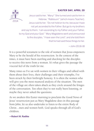 55
2014
Easter day, April 20
Jesus said to her, “Mary!” She turned and said to him in
Hebrew, “Rabbouni!” (which means Teacher).
Jesus said to her, “Do not hold on to me, because I have
not yet ascended to the Father. But go to my brothers
and say to them, ‘I am ascending to my Father and your Father,
to my God and your God.’” Mary Magdalene went and announced
to the disciples, “I have seen the Lord”; and she told them
that he had said these things to her.
—John 20:16-18
It is a powerful testament to the role of women that Jesus empowers
Mary to be the herald of his resurrection. In the context of the
times, it must have been startling and shocking for the disciples
to receive this news from a woman. It’s what gives the passage the
visceral feel of the truth for me.
Many times as I’ve sat with women in their villages and talked with
them about their lives, their challenges and their triumphs, I’ve
been struck by their forthright honesty. It is often the women who
will give you the most nuanced analysis of the situation. The men
of the village are often taken aback as they circle around the fringes
of the conversation. Too often they’ve not really been listening, or
maybe they never asked the questions.
As we awaken this Easter morning to proclaim the Good News of
Jesus’ resurrection just as Mary Magdalene does in this passage
from John, let us also undertake to listen to the entire Body of
Christ…men and women both. God speaks through all of God’s
children.
—Robert W. Radtke
 