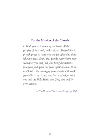 56
For the Mission of the Church
O God, you have made of one blood all the
peoples of the earth, and sent your blessed Son to
preach peace to those who are far off and to tbose
who are near: Grant that people everywhere may
seek after you and find you, bring the nations
into your fold, pour out your Spirit upon all flesh,
and hasten the coming of your kingdom; through
Jesus Christ our Lord, who lives and reigns with
you and the Holy Spirit, one God, now and for
ever. Amen.
—The Book of Common Prayer, p. 257
 
