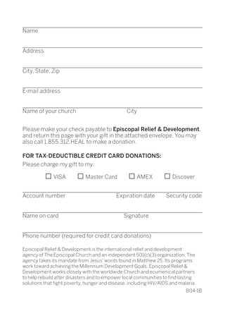 ________________________________________________________________
Name
________________________________________________________________
Address
________________________________________________________________
City, State, Zip
________________________________________________________________
E-mail address
________________________________________________________________	
Name of your church         City
Please make your check payable to Episcopal Relief & Development,
and return this page with your gift in the attached envelope. You may
also call 1.855.312.HEAL to make a donation.
FOR TAX-DEDUCTIBLE CREDIT CARD DONATIONS:
Please charge my gift to my:
    □VISA  □Master Card   □AMEX  □Discover
________________________________________________________________
Account number         Expiration date  Security code
________________________________________________________________
Name on card	 Signature
________________________________________________________________
Phone number (required for credit card donations)
Episcopal Relief & Development is the international relief and development
agency of The Episcopal Church and an independent 501(c)(3) organization. The
agency takes its mandate from Jesus’ words found in Matthew 25. Its programs
work toward achieving the Millennium Development Goals. Episcopal Relief &
Development works closely with the worldwide Church and ecumenical partners
to help rebuild after disasters and to empower local communities to find lasting
solutions that fight poverty, hunger and disease, including HIV/AIDS and malaria.
	BI14-1B
	
 