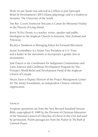 5
Mary Stuart Smart was selected as a fellow to join Episcopal
Relief & Development’s 2013 Ghana pilgrimage, and is a student at
Sewanee: The University of the South.
The Rev. Canon Stephanie Spellers is Canon for Missional Vitality
in the Diocese of Long Island.
Jenny Te Paa Daniel is a teacher, writer, speaker and public
theologian in the Anglican Church in Aotearoa, New Zealand and
Polynesia.
Richelle Thompson is Managing Editor for Forward Movement.
Jackie VanderBrug is a Senior Vice President at U.S. Trust
and a leader in the movement to incorporate a gender lens in
investments.
José Zárate is the Coordinator for Indigenous Communities and
Latin America and Caribbean Development Program for The
Primate’s World Relief and Development Fund of the Anglican
Church of Canada.
Helen Zhao is Deputy Director of the Project Management Center
for The Amity Foundation, an independent Chinese voluntary
organization.
Sources
Scripture quotations are from the New Revised Standard Version
Bible, copyrighted © 1989 by the Division of Christian Education
of the National Council of Churches of Christ in the USA and used
by permission. Psalm passages are from the Psalter in The Book of
Common Prayer.
 