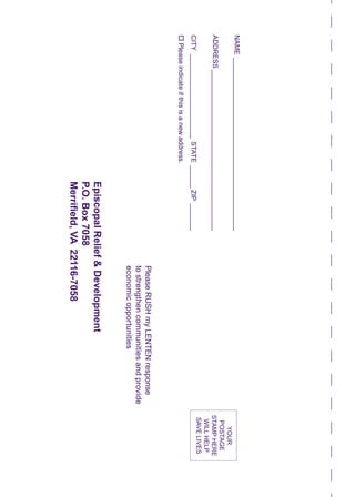 NAME______________________________________________	
ADDRESS___________________________________________
CITY_______________________STATE_______ZIP________
oPleaseindicateifthisisanewaddress.
		
PleaseRUSHmyLENTENresponse
tostrengthencommunitiesandprovide
economicopportunities
EpiscopalRelief&Development
P.O.Box7058
Merrifield,VA22116-7058
YOUR
POSTAGE
STAMPHERE
WILLHELP
SAVELIVES
 