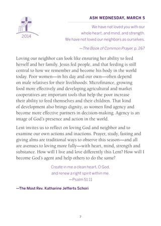 7
2014
Ash Wednesday, March 5
We have not loved you with our
whole heart, and mind, and strength.
We have not loved our neighbors as ourselves.
—The Book of Common Prayer, p. 267
Loving our neighbor can look like ensuring her ability to feed
herself and her family. Jesus fed people, and that feeding is still
central to how we remember and become his body in the world
today. Poor women—in his day and our own—often depend
on male relatives for their livelihoods. Microfinance, growing
food more effectively and developing agricultural and market
cooperatives are important tools that help the poor increase
their ability to feed themselves and their children. That kind
of development also brings dignity, as women find agency and
become more effective partners in decision-making. Agency is an
image of God’s presence and action in the world.
Lent invites us to reflect on loving God and neighbor and to
examine our own actions and inactions. Prayer, study, fasting and
giving alms are traditional ways to observe this season—and all
are avenues to loving more fully—with heart, mind, strength and
substance. How will I live and love differently this Lent? How will I
become God’s agent and help others to do the same?
Create in me a clean heart, O God,
and renew a right spirit within me.
—Psalm 51:11
—The Most Rev. Katharine Jefferts Schori
 