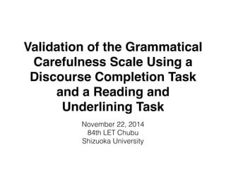 Validation of the Grammatical 
Carefulness Scale Using a 
Discourse Completion Task 
and a Reading and 
Underlining Task 
November 22, 2014 
84th LET Chubu 
Shizuoka University 
 