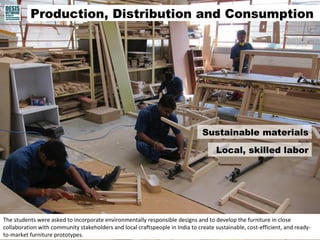 Production, Distribution and Consumption 
Sustainable materials 
The students were asked to incorporate environmentally responsible designs and to develop the furniture in close 
collaboration with community stakeholders and local craftspeople in India to create sustainable, cost-efficient, and ready-to- 
market furniture prototypes. 
Local, skilled labor 
 