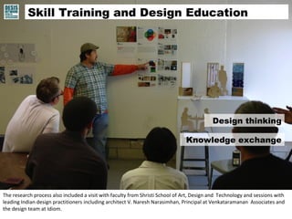 Skill Training and Design Education 
Design thinking 
Knowledge exchange 
The research process also included a visit with faculty from Shristi School of Art, Design and Technology and sessions with 
leading Indian design practitioners including architect V. Naresh Narasimhan, Principal at Venkataramanan Associates and 
the design team at Idiom. 
 