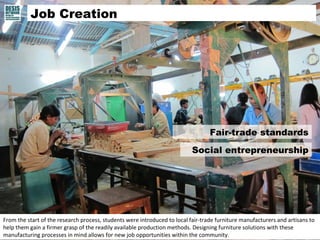 Fair-trade standards 
Social entrepreneurship 
Job Creation 
From the start of the research process, students were introduced to local fair-trade furniture manufacturers and artisans to 
help them gain a firmer grasp of the readily available production methods. Designing furniture solutions with these 
manufacturing processes in mind allows for new job opportunities within the community. 
 