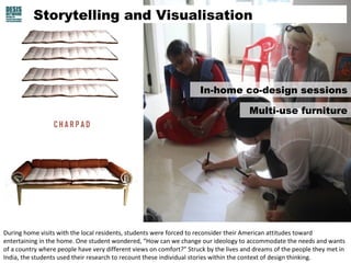 Storytelling and Visualisation 
In-home co-design sessions 
Multi-use furniture 
During home visits with the local residents, students were forced to reconsider their American attitudes toward 
entertaining in the home. One student wondered, “How can we change our ideology to accommodate the needs and wants 
of a country where people have very different views on comfort?” Struck by the lives and dreams of the people they met in 
India, the students used their research to recount these individual stories within the context of design thinking. 
 