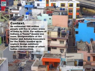 Context. 
An estimated 590 million 
people will live in urban areas 
of India by 2030. For millions of 
Indians, a “home” means one 
room. Designmatters at Art 
Center and Ashoka Innovators 
for the Public teamed up to 
explore design solutions 
specific to the needs of urban 
Indian communities. 
 