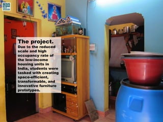 The project. 
Due to the reduced 
scale and high 
occupancy rate of 
the low-income 
housing units in 
India, students were 
tasked with creating 
space-efficient, 
transformable, and 
innovative furniture 
prototypes. 
 
