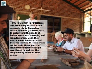 The design process. 
The studio began with a field 
research trip to Bangalore 
where students gathered data 
to understand the needs of 
Indian users, craftspeople, and 
manufacturers. Upon their 
return home, they continued 
their research in the library and 
on the web. These paths of 
inquiry were used to design 
prototypes to address the 
unique living needs of their 
users. 
 