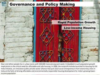 Governance and Policy Making 
Rapid Population Growth 
Over one billion people live in urban slums with 500,000 more joining each week. Embedded in such population growth 
implications is the critical need for affordable and safe housing. In 2008, the nonprofit Ashoka launched its Housing For All 
India initiative, an innovative public-private sector alliance that puts local social entrepreneurs from several key cities in 
India at the helm of driving affordable and environmentally responsible housing development for India’s growing lower-income 
population 
Low-income Housing 
 