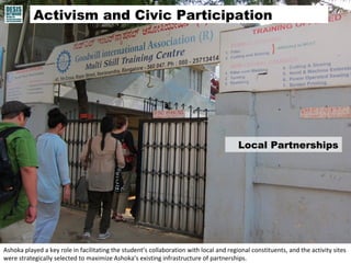Activism and Civic Participation 
Local Partnerships 
Ashoka played a key role in facilitating the student’s collaboration with local and regional constituents, and the activity sites 
were strategically selected to maximize Ashoka’s existing infrastructure of partnerships. 
 