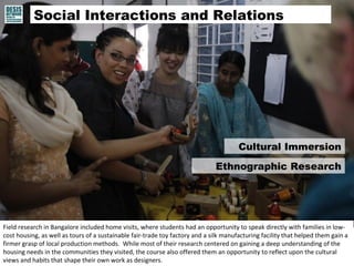Social Interactions and Relations 
Cultural Immersion 
Ethnographic Research 
Field research in Bangalore included home visits, where students had an opportunity to speak directly with families in low-cost 
housing, as well as tours of a sustainable fair-trade toy factory and a silk manufacturing facility that helped them gain a 
firmer grasp of local production methods. While most of their research centered on gaining a deep understanding of the 
housing needs in the communities they visited, the course also offered them an opportunity to reflect upon the cultural 
views and habits that shape their own work as designers. 
 