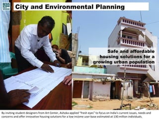 City and Environmental Planning 
Safe and affordable 
housing solutions for a 
growing urban population 
By inviting student designers from Art Center, Ashoka applied “fresh eyes” to focus on India’s current issues, needs and 
concerns and offer innovative housing solutions for a low-income user base estimated at 130 million individuals. 
 