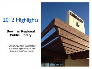Bowman Regional
Public Library
Bringing people, information
and ideas together to enrich
lives and build community
2012 Highlights
 