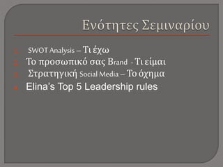 1. SWOT Analysis – Τι έχω
2. Το προσωπικό σας Βrand - Τι είμαι
3. Στρατηγική Social Media – Το όχημα
4. Elina’s Top 5 Leadership rules
 