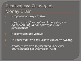 1. Νεύρο-οικονομική - Τι είναι
2. Η σχέση μεταξύ του τρόπου λειτουργίας του
εγκεφάλου μας και του τραπεζικού μας
λογαριασμού.
3. Η οικονομική μας γειτονιά
4. Οι νόμοι πίσω από την Οικονομική Ζώνη Άνεσης
5. Αποτοξίνωση από τοξικές πεποιθήσεις και
συμπεριφορές και Οικονομική Υγεία
 