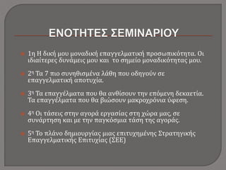  1η Η δική μου μοναδική επαγγελματική προσωπικότητα. Οι
ιδιαίτερες δυνάμεις μου και το σημείο μοναδικότητας μου.
 2η Τα 7 πιο συνηθισμένα λάθη που οδηγούν σε
επαγγελματική αποτυχία.
 3η Τα επαγγέλματα που θα ανθίσουν την επόμενη δεκαετία.
Τα επαγγέλματα που θα βιώσουν μακροχρόνια ύφεση.
 4η Οι τάσεις στην αγορά εργασίας στη χώρα μας, σε
συνάρτηση και με την παγκόσμια τάση της αγοράς.
 5η Το πλάνο δημιουργίας μιας επιτυχημένης Στρατηγικής
Επαγγελματικής Επιτυχίας (ΣΕΕ)
 