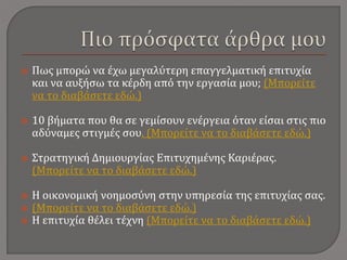  Πως μπορώ να έχω μεγαλύτερη επαγγελματική επιτυχία
και να αυξήσω τα κέρδη από την εργασία μου; (Μπορείτε
να το διαβάσετε εδώ.)
 10 βήματα που θα σε γεμίσουν ενέργεια όταν είσαι στις πιο
αδύναμες στιγμές σου. (Μπορείτε να το διαβάσετε εδώ.)
 Στρατηγική Δημιουργίας Επιτυχημένης Καριέρας.
(Μπορείτε να το διαβάσετε εδώ.)
 Η οικονομική νοημοσύνη στην υπηρεσία της επιτυχίας σας.
 (Μπορείτε να το διαβάσετε εδώ.)
 Η επιτυχία θέλει τέχνη (Μπορείτε να το διαβάσετε εδώ.)
 
