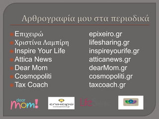 Eπιχειρώ epixeiro.gr
Χριστίνα Λαμπίρη lifesharing.gr
Inspire Your Life inspireyourife.gr
Attica News atticanews.gr
Dear Mom dearMom.gr
Cosmopoliti cosmopoliti.gr
Tax Coach taxcoach.gr
 