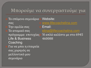  Το επόμενο σεμινάριο
σας
 Την ομιλία σας
 Το ατομικό σας
πρόγραμμα επιτυχίας
Life & Business
Coaching
 Για να μπει η εταιρεία
σας χορηγός σε
μελλοντικό μου
σεμινάριο
 Website:
 www.lifecoachelina.com
 Email:
elina@lifecoachelina.com
 Ή απλά καλέστε με στο 6945
460088
 