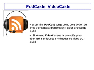 PodCasts, VideoCasts
• El término PodCast surge como contracción de
iPod y broadcast (transmisión). Es un archivo de
audio
• El término VideoCast es la evolución para
referirse a emisiones multimedia, de vídeo y/o
audio
 