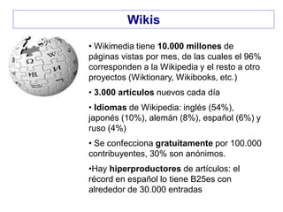 • Wikimedia tiene 10.000 millones de
páginas vistas por mes, de las cuales el 96%
corresponden a la Wikipedia y el resto a otro
proyectos (Wiktionary, Wikibooks, etc.)
• 3.000 artículos nuevos cada día
• Idiomas de Wikipedia: inglés (54%),
japonés (10%), alemán (8%), español (6%) y
ruso (4%)
• Se confecciona gratuitamente por 100.000
contribuyentes, 30% son anónimos.
•Hay hiperproductores de artículos: el
récord en español lo tiene B25es con
alrededor de 30.000 entradas
Wikis
 