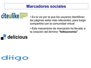 • Es la vía por la que los usuarios identifican
las páginas webs más relevantes, para luego
compartirla con la comunidad virtual
• Este mecanismo de marcación ha llevado a
la creación del término “folksonomía”
Marcadores sociales
 