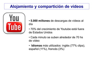 • 5.000 millones de descargas de vídeos al
día
• 70% del crecimiento de Youtube está fuera
de Estados Unidos
• Cada minuto se suben alrededor de 70 hs
de vídeo
• Idiomas más utilizados: inglés (77% clips),
español (11%), francés (3%)
Alojamiento y compartición de vídeos
 
